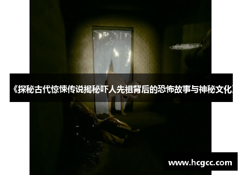 《探秘古代惊悚传说揭秘吓人先祖背后的恐怖故事与神秘文化》